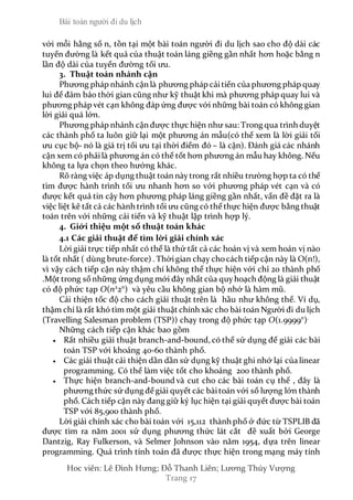 Bài toán người đi du lịch
Hoc viên: Lê Đình Hưng; Đỗ Thanh Liên; Lương Thúy Vượng
Trang 17
với mỗi hằng số n, tồn tại một bài toán người đi du lịch sao cho độ dài các
tuyến đường là kết quả của thuật toán láng giềng gần nhất hơn hoặc bằng n
lần độ dài của tuyến đường tối ưu.
3. Thuật toán nhánh cận
Phương pháp nhánh cận là phương pháp cảitiến của phương pháp quay
lui để đảm bảo thời gian cũng như kỹ thuật khi mà phương pháp quay lui và
phương pháp vét cạn không đáp ứng được với những bài toán có không gian
lời giải quá lớn.
Phương pháp nhánh cận được thực hiện như sau: Trong qua trình duyệt
các thành phố ta luôn giữ lại một phương án mẫu(có thể xem là lời giải tối
ưu cục bộ- nó là giá trị tối ưu tại thời điểm đó – là cận). Đánh giá các nhánh
cận xem có phảilà phương án có thể tốt hơn phương án mẫu hay không. Nếu
không ta lựa chọn theo hướng khác.
Rõ ràng việc áp dụng thuật toán nàytrong rất nhiều trường hợp ta có thể
tìm được hành trình tối ưu nhanh hơn so với phương pháp vét cạn và có
được kết quả tin cậy hơn phương pháp láng giềng gần nhất, vấn đề đặt ra là
việc liệt kê tất cả các hành trình tối ưu cũng có thể thực hiện được bằng thuật
toán trên với những cải tiến và kỹ thuật lập trình hợp lý.
4. Giới thiệu một số thuật toán khác
4.1 Các giải thuật để tìm lời giải chính xác
Lời giải trực tiếp nhất có thể là thử tất cả các hoán vị và xem hoán vị nào
là tốt nhất ( dùng brute-force) . Thờigian chạy chocách tiếp cận này là O(n!),
vì vậy cách tiếp cận này thậm chí không thể thực hiện với chỉ 20 thành phố
.Một trong sốnhững ứng dụng mới đây nhất của quyhoạch động là giải thuật
có độ phức tạp O(n2
2n
) và yêu cầu không gian bộ nhớ là hàm mũ.
Cải thiện tốc độ cho cách giải thuật trên là hầu như không thể. Ví dụ,
thậm chí là rất khó tìm một giải thuật chính xác cho bài toán Người đi du lịch
(Travelling Salesman problem (TSP)) chạy trong độ phức tạp O(1.9999n
).
Những cách tiếp cận khác bao gồm
 Rất nhiều giải thuật branch-and-bound, có thể sử dụng để giải các bài
toán TSP với khoảng 40-60 thành phố.
 Các giải thuật cải thiện dần dần sử dụng kỹ thuật ghi nhớ lại của linear
programming. Có thể làm việc tốt cho khoảng 200 thành phố.
 Thực hiện branch-and-bound và cut cho các bài toán cụ thể , đây là
phương thức sử dụng để giải quyết các bàitoán với số lượng lớn thành
phố. Cách tiếp cận này đang giữ kỷ lục hiện tại giải quyết được bài toán
TSP với 85,900 thành phố.
Lời giải chính xác cho bài toán với 15,112 thành phố ở đức từ TSPLIB đã
được tìm ra năm 2001 sử dụng phương thức lát cắt đề xuất bởi George
Dantzig, Ray Fulkerson, và Selmer Johnson vào năm 1954, dựa trên linear
programming. Quá trình tính toán đã được thực hiện trong mạng máy tính
 