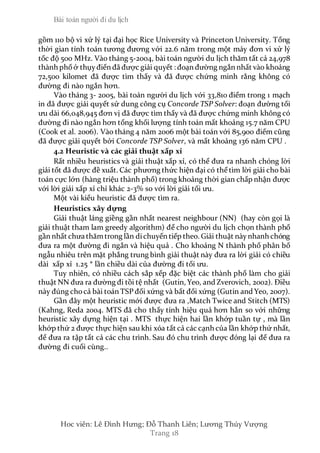 Bài toán người đi du lịch
Hoc viên: Lê Đình Hưng; Đỗ Thanh Liên; Lương Thúy Vượng
Trang 18
gồm 110 bộ vi xử lý tại đại học Rice University và Princeton University. Tổng
thời gian tính toán tương đương với 22.6 năm trong một máy đơn vi xử lý
tốc độ 500 MHz. Vào tháng 5-2004, bài toán người du lịch thăm tất cả 24,978
thành phốở thụyđiển đã được giải quyết : đoạn đường ngắn nhất vào khoảng
72,500 kilomet đã được tìm thấy và đã được chứng minh rằng không có
đường đi nào ngắn hơn.
Vào tháng 3- 2005, bài toán người du lịch với 33,810 điểm trong 1 mạch
in đã được giải quyết sử dung công cụ Concorde TSP Solver: đoạn đường tối
ưu dài 66,048,945 đơn vị đã được tìm thấy và đã được chứng minh không có
đường đi nào ngắn hơn tổng khối lượng tính toán mất khoảng 15.7 năm CPU
(Cook et al. 2006). Vào tháng 4 năm 2006 một bài toán với 85,900 điểm cũng
đã được giải quyết bởi Concorde TSP Solver, và mất khoảng 136 năm CPU .
4.2 Heuristic và các giải thuật xấp xỉ
Rất nhiều heuristics và giải thuật xấp xỉ, có thể đưa ra nhanh chóng lời
giải tốt đã được đề xuất. Các phương thức hiện đại có thể tìm lời giải cho bài
toán cực lớn (hàng triệu thành phố) trong khoảng thời gian chấp nhận được
với lời giải xấp xỉ chỉ khác 2-3% so với lời giải tối ưu.
Một vài kiểu heuristic đã được tìm ra.
Heuristics xây dựng
Giải thuật láng giềng gần nhất nearest neighbour (NN) (hay còn gọi là
giải thuật tham lam greedy algorithm) để cho người du lịch chọn thành phố
gần nhất chưa thămtrong lần dichuyển tiếp theo. Giải thuật nàynhanh chóng
đưa ra một đường đi ngắn và hiệu quả . Cho khoảng N thành phố phân bố
ngẫu nhiêu trên mặt phẳng trung bình giải thuật này đưa ra lời giải có chiều
dài xấp xỉ 1.25 * lần chiều dài của đường đi tối ưu.
Tuy nhiên, có nhiều cách sắp xếp đặc biệt các thành phố làm cho giải
thuật NN đưa ra đường đi tồi tệ nhất (Gutin, Yeo, and Zverovich, 2002). Điều
này đúng chocả bài toán TSP đối xứng và bất đối xứng (Gutin and Yeo, 2007).
Gần đây một heuristic mới được đưa ra ,Match Twice and Stitch (MTS)
(Kahng, Reda 2004. MTS đã cho thấy tính hiệu quả hơn hẳn so với những
heuristic xây dựng hiện tại . MTS thực hiện hai lần khớp tuần tự , mà lần
khớp thứ 2 được thực hiện sau khi xóa tất cả các cạnh của lần khớp thứ nhất,
để đưa ra tập tất cả các chu trình. Sau đó chu trình được đóng lại để đưa ra
đường đi cuối cùng..
 