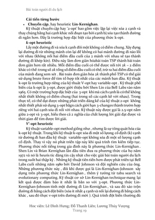 Bài toán người đi du lịch
Hoc viên: Lê Đình Hưng; Đỗ Thanh Liên; Lương Thúy Vượng
Trang 19
Cải tiến từng bước
 Chuyển cặp, hay heuristic Lin-Kernighan.
Kỹ thuật chuyển cặp hay '2-opt' bao gồm việc lặp lại việc xóa 2 cạnh và
thay chúng bằng hai cạnh khác nối đoạn tạo bởi cạnh bị xóa tạothành đường
di ngắn hơn. Đây là trường hợp đặc biệt của phương thức k-opt.
k-opt heuristic
Lấy một đường đi và xóa k cạnh đôi một không cóđiểm chung. Xâyđựng
lại đường đi từ những mảnh còn lại để không có hai mảnh đường đi nào lối
với nhau (không nối hai điểm đầu cuối của 2 mảnh với nhau sẽ tạo thành
đường đi khép kín). Điều này làm đơn giản hóabài toán TSP thành bài toán
đơn giản hơn rất nhiều. Mỗi điểm đầu cuối có thể được nối tới 2k − 2 điểm
khác có thể: trong số 2k tổng sốđiểm đầu cuốicó thể, trừ ra hai điểm đầu cuối
của mảnh đang xem xét . Bài toán đơn giản hóa 2k thành phố TSP có thể giải
sử dụng brute force để tìm tổ hợp tốt nhất của các mảnh ban đầu. Kỹ thuật
k-opt là trường hợp riêng của kỹ thuât V-opt hay variable-opt . Kỹ thuật phổ
biến của k-opt là 3-opt, được giới thiệu bởi Shen Lin của Bell Labs vào năm
1965. Có một trường hợp đặc biệt của 3-opt khimà cách cạnh là cóthể không
nhất thiết không có điểm chung (hai trong số các cạnh kề với nhau). Trong
thực tế, có thể đạt được những phát triển đáng kể của kỹ thuật 2-opt không
nhất thiết phải sử dụng 3-opt bằgn cách giới hạn 3-changes thành trườn hợp
riêng với hai cạnh xóa đi nối với nhau. Kỹ thuật này được gọi là 2.5-opt nằm
giữa 2-opt và 3-opt, hiểu theo cả 2 nghĩa của chất lượng lời giải đạt được và
thời gian để tìm được lời giải.
V'-opt heuristic
Kỹ thuật variable-opt method giống như , nhưng là sự tông quát hóa của
k-opt kỹ thuật. Trong khi kỹ thuật k-opt xóa đi một số lựong cố định (k) cạnh
từ đường đi ban đầu kỹ thuật variable-opt không xóa đi một số lượng cạnh
cố định. Thay vì vậy nó phát triển tập này khi quá trình tìm kiếm tiếp tục.
Phương thức nổi tiếng trong gia đình này là phương thức Lin-Kernighan .
Shen Lin và Brian Kernighan lần đầu tiên đưa ra phương thức của họ năm
1972 và nó là heuris tic đáng tin cậy nhát cho việc giải bài toán người du lịch
trong suốt hai thập kỷ . Những kỹ thuật tiên tiến hơn được phát triển tại Bell
Labs cuối những năm 1980 bởi David Johnson và đội nghiên cứu của ông.
Những phương thức này , đôi khi được gọi là Lin-Kernighan-Johnson xây
dựng trên phương thức Lin-Kernighan , thêm ý tưởng từ tabu search và
evolutionary computing. Kỹ thuật cơ sở Lin-Kernighan technique mang lại
kết quả được đảm bảo ít nhất là bằn so với 3-opt. Phương thức Lin-
Kernighan-Johnson tính một đường đi Lin-Kernighan , và sau đó xáo trộn
đường đi bằng cách đột biến (xóa ít nhất 4 cạnh và nối lại đường đi bằng cách
khác , sau đó thực v-opt trên đường đi mới ). Quá trình đột biến thường đủ
 