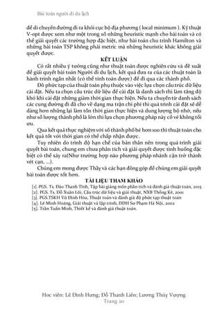 Bài toán người đi du lịch
Hoc viên: Lê Đình Hưng; Đỗ Thanh Liên; Lương Thúy Vượng
Trang 20
để di chuyển đường đi ra khỏi cục bộ địa phương ( local minimum ). Kỹ thuật
V-opt được xem như một trong số những heuristic mạnh cho bài toán và có
thể giải quyết các trường hợp đặc biệt, như bài toán chu trình Hamilton và
những bài toán TSP không phải metric mà những heuristic khác không giải
quyết được.
KẾT LUẬN
Có rất nhiều ý tưởng cũng như thuật toán được nghiên cứu và đề xuất
để giải quyết bài toán Người đi du lịch, kết quả đưa ra của các thuật toán là
hành trình ngắn nhất (có thể tính toán được) để đi qua các thành phố.
Đô phức tạp của thuật toán phụ thuộc vào việc lựa chọn cấu trúc dữ liệu
cài đặt. Nếu ta chọn cấu trúc dữ liệu để cài đặt là danh sách thì làm tăng độ
khó khi cài đặt những giảm thời gian thực hiện. Nếu ta chuyển từ danh sách
các cung đường đi đã cho về dạng ma trận chi phí thì quá trình cài đặt sẽ dễ
dàng hơn những lại làm tốn thời gian thực hiện và dung lượng bộ nhớ, nếu
như số lượng thành phốlà lớn thì lựa chọn phương pháp này cố vẻ không tối
ưu.
Qua kết quả thực nghiệmvới số thành phốbé hơn 100 thì thuật toán cho
kết quả tốt với thời gian có thể chấp nhận được.
Tuy nhiên do trình độ hạn chế của bản thân nên trong quá trình giải
quyết bài toán, chung em chưa phân tích và giải quyết được tình huống đặc
biệt có thể xảy ra(Như trường hợp nào phương pháp nhánh cận trở thành
vét cạn, …).
Chúng em mong được Thầyvà các bạn đông góp để chúng em giải quyết
bài toán được tốt hơn.
TÀI LIỆU THAM KHẢO
[1]. PGS. Ts. Đào Thanh Tĩnh, Tập bài giảng môn phần tích và đánh giá thuật toán, 2015
[2]. PGS. Ts. Đỗ Xuân Lôi, Cấu trúc dữ liệu và giải thuật, NXB Thống Kê, 2001
[3]. PGS.TSKH Vũ Đình Hòa, Thuật toán và đánh giá độ phức tạp thuật toán
[4]. Lê Minh Hoàng, Giải thuật và lập trình, DDH Sư Phạm Hà Nội, 2002
[5]. Trần Tuấn Minh, Thiết kế và đánh giá thuật toán.
 