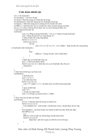 Bài toán người đi du lịch
Hoc viên: Lê Đình Hưng; Đỗ Thanh Liên; Lương Thúy Vượng
Trang 23
Code demo nhánh cận
int n; // So thanh pho
int c[100][100]; // ma tran chi phi
int x[100];// khai bao mang cac thanh pho da di qua
int chuaxet[100];// khai bao mang luu cac thanh pho da di qua
int kq[100]; // Khai bao mang luu tru duong di cho chi phi nho nhat
int MIN=0; // khai bao bien luu tru chi phi nho nhat cua doan duong tim duoc.
int a=1;// a=1 chua co duong di nao duoc tim; a=0 da co duong di duoc tim
// ham nhap du lieu dau vao
void Init(){
cout<<"n Nhap so luong thanh pho: "; cin>>n; // nhap so luong thanh pho
cout<<"Nhap chi phi cho cac cung duong n";
// nhap chi phi cho tung cung duong
for(int i=1; i<=n; i++)
for(int j=1;j<=n;j++){
if(i!=j){
cout<<"c["<<i<<"]["<<j<<"]="; cin>>c[i][j];// nhap chi phi cho cung duong
tu thanh pho i den thanh pho j
}
else{
c[i][j]=0;// i trung j chi phi =0(la 1 thanh pho).
}
}
// danh dau cac thanh pho chua xet.
x[1]=1; // dinh xuat phat la dinh 1
for(int i=2;i<=n;i++){ // danh dau tat ca cac thanh pho deu chua xet
chuaxet[i]=1;
}
}
// Ham hien thi ket qua cua thuat toan
void Result(){
// dinh dau tien
cout<<"n T1=>";
// cac dinh tiep theo
for(int i=2;i<=n;i++){
cout<<"T"<<kq[i]<<"=>";// lay danh sach cac dinh trong mang kq[i]
}
// quay ve dinh dau
cout<<"T1";
// chi phi cua hanh trinh
cout<<"n Chi phi cua hanh trinh la: "<<MIN;
}
// Ham tinh toan chi phi can nhanh
void Work(){
int S=0; // khai bao bien de luu gia tri nhanh can
for(int i=1;i<=n-1;i++){
S=S+c[x[i]][x[i+1]];// tinh chi phi:= chi phi buoc truoc+ chi phi duon di truc tiep
}
S=S+c[x[n]][1];// cap nhat chi phi can nhanh tu dinh cuoi den dinh xuat phat
if(S<MIN||a==1){
a=0;
MIN=S;// Gan chi phi can nhanh bang chi phi hanh trinh
for(int i=1;i<=n;i++){
kq[i]=x[i];// ghi nho va gan cac dinh da xet vao ket qua
}
}
 