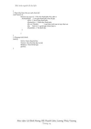 Bài toán người đi du lịch
Hoc viên: Lê Đình Hưng; Đỗ Thanh Liên; Lương Thúy Vượng
Trang 24
}
// Ham thuc hien thu cac cach chon x[i]
void Try(int i){
for(int j=2;j<=n;j++){ // thu cho thanh pho thu 2 den n
if(chuaxet[j]){ // neu gap thanh pho chua di qua
x[i]=j; // thu di qua thanh pho
chuaxet[j]=0; // danh dau thanh pho
if(i==n) Work(); // goi ham tinh toan và cap nhat can
else Try(i+1); // goi de quy chonj tiep i+1
chuaxet[j]=1; // bo danh dau
}
}
}
// Chuong trinh chinh
main(){
Init();// ham nhap du lieu
Try(2);// thu chon bat dau tu x[2]
Result();// hien thi ket qua
getch();
}
 