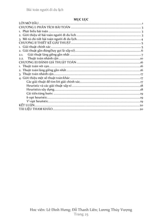Bài toán người đi du lịch
Hoc viên: Lê Đình Hưng; Đỗ Thanh Liên; Lương Thúy Vượng
Trang 25
MỤC LỤC
LỜI MỞ ĐẦU.................................................................................................................................1
CHƯƠNG I: PHÂN TÍCH BÀI TOÁN ........................................................................................ 3
1. Phát biểu bài toán .................................................................................................................... 3
2. Giới thiệu về bài toán người đi du lich ................................................................................. 3
3. Mô tả chi tiết bài toán người đi du lịch.................................................................................4
CHƯƠNG II THIẾT KẾ GIẢI THUẬT........................................................................................5
1. Giải thuật chính xác.................................................................................................................5
2. Giải thuật gần đúng(hay gọi là xấp xỉ)...................................................................................6
2.1. Giải thuật láng giềng gần nhất .........................................................................................7
2.2. Thuật toán nhánh cận ......................................................................................................10
CHƯƠNG III ĐÁNH GIÁ THUẬT TOÁN................................................................................16
1. Thuật toán vét cạn...................................................................................................................16
2. Thuật toán láng giềng gần nhất.............................................................................................16
3. Thuật toán nhánh cận.............................................................................................................17
4. Giới thiệu một số thuật toán khác........................................................................................17
Các giải thuật để tìm lời giải chính xác............................................................................17
Heuristic và các giải thuật xấp xỉ......................................................................................18
Heuristics xây dựng............................................................................................................18
Cải tiến từng bước .............................................................................................................19
k-opt heuristic.....................................................................................................................19
V'-opt heuristic....................................................................................................................19
KẾT LUẬN....................................................................................................................................20
TÀI LIỆU THAM KHẢO.............................................................................................................20
 