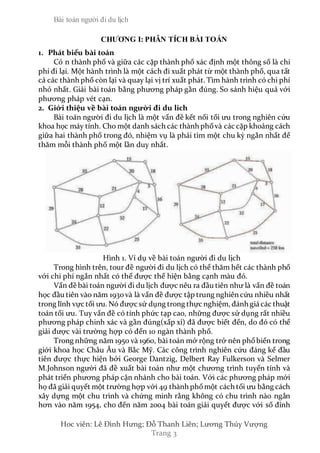 Bài toán người đi du lịch
Hoc viên: Lê Đình Hưng; Đỗ Thanh Liên; Lương Thúy Vượng
Trang 3
CHƯƠNG I: PHÂN TÍCH BÀI TOÁN
1. Phát biểu bài toán
Có n thành phố và giữa các cặp thành phố xác định một thông số là chi
phí đi lại. Một hành trình là một cách đi xuất phát từ một thành phố, qua tất
cả các thành phố còn lại và quay lại vị trí xuất phát. Tìm hành trình có chi phí
nhỏ nhất. Giải bài toán bằng phương pháp gần đúng. So sánh hiệu quả với
phương pháp vét cạn.
2. Giới thiệu về bài toán người đi du lich
Bài toán người đi du lịch là một vấn đề kết nối tối ưu trong nghiên cứu
khoa học máy tính. Cho một danh sách các thành phốvà các cặp khoảng cách
giữa hai thành phố trong đó, nhiệm vụ là phải tìm một chu kỳ ngắn nhất để
thăm mỗi thành phố một lần duy nhất.
Hình 1. Ví dụ về bài toán người đi du lịch
Trong hình trên, tour đề người đi du lịch có thể thăm hết các thành phố
với chi phí ngắn nhất có thể được thể hiện bằng cạnh màu đỏ.
Vấn đề bài toán người đi du lịch được nêu ra đầu tiên như là vấn đề toán
học đầu tiên vào năm 1930và là vấn đề được tập trung nghiên cứu nhiều nhất
trong lĩnh vực tối ưu. Nó được sử dụng trong thực nghiệm, đánh giá các thuật
toán tối ưu. Tuy vấn đề có tính phức tạp cao, những được sử dụng rất nhiều
phương pháp chinh xác và gần đúng(xấp xỉ) đã được biết đến, do đó có thể
giải được vài trường hợp có đến 10 ngàn thành phố.
Trong những năm 1950 và 1960, bài toán mở rộng trở nên phổbiến trong
giới khoa học Châu Âu và Bắc Mỹ. Các công trình nghiên cứu đáng kể đầu
tiên được thực hiện bởi George Dantzig, Delbert Ray Fulkerson và Selmer
M.Johnson người đã đề xuất bài toán như một chương trình tuyến tính và
phát triển phương pháp cận nhánh cho bài toán. Với các phương pháp mới
họ đã giải quyết một trường hợp với 49 thành phốmột cách tối ưu bằng cách
xây dựng một chu trình và chứng minh rằng không có chu trình nào ngắn
hơn vào năm 1954, cho đến năm 2004 bài toán giải quyết được với số đỉnh
 