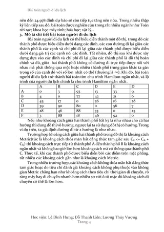 Bài toán người đi du lịch
Hoc viên: Lê Đình Hưng; Đỗ Thanh Liên; Lương Thúy Vượng
Trang 4
nên đến 24.978 đỉnh dự báo sẽ còn tiếp tục tăng nên nữa. Trong nhiều thập
kỷ liên tiếp sau đó, bàitoán được nghiên cứu trong rất nhiều ngành như Toán
rời rạc; khoa học máy tính; hóa học; vật lý…
3. Mô tả chi tiết bài toán người đi du lịch
Bài toán người đi du lịch có thể biểu diễn thành một đồ thị, trong đó các
thành phố được biểu diễn dưới dạng các đỉnh, các con đường đi lại giữa các
thành phố là các cạnh và chi phí đi lại giữa các thành phố được biểu diễn
dưới dạng giá trị các cạnh nối các đỉnh. Tất nhiên, đồ thị sau khi được xây
dựng dựa vào các đỉnh và chi phí đi lại giữa các thành phố là đồ thị hoàn
chỉnh và đủ, giữa hai thành phố không có đường đi trực tiếp được nối với
nhau mà phải thông qua một hoặc nhiều thành phố trung gian khác ta gán
trọng số của cạnh đó với số lớn nhất có thể (thường là ∞). Khi đó, bài toán
người đi du lịch trở thành bài toán tìm chu trình Hamilton ngắn nhất, và lộ
trình của người du lịch chinh là chu trình Hamilton ngắn nhất.
A B C D E D
A 0 3 93 13 33 9
B 4 0 77 42 21 6
C 45 17 0 36 16 28
D 39 90 80 0 56 7
E 28 46 88 33 0 25
F 3 88 18 46 92 0
Nếu như khoảng cách giữa hai thành phố bất kỳ là như nhau cho cả hai
hướng thì dung đồthịvô hướng, ngược lại ta sửdụng đồthịcó hướng. Trong
ví dụ trên, ta giả định đường đi từ 2 hướng là như nhau.
Trường hợp khoảng cách giữa hai thành phố trong đồ thị là khoảng cách
Metric(tức là khoảng cách thỏa mãn bất đẳng thức tam giác sau Cij <= Cik +
Ckj) thì khoảng cách trực tiếp từ thành phố A đến thành phố B là khoảng cách
ngắn nhất và không baogiờ lớn hơn khoảng cách mà có thông qua thành phố
C. Thực tế, khi các thành phố được biểu diễn bởi các điểm trên mặt phẳng,
rất nhiều các khoảng cách gần như là khoảng cách Metric.
Trong nhiều trường hợp, các khoảng cách không thỏa mãn bất đẳng thức
tam giác hoạc do tiêu chí đánh giá khoảng cách không phụ thuộc vào không
gian Metric chẳng hạn như khoảng cách theo tiêu chí thời gian di chuyển, rõ
ràng máy bay di chuyển nhanh hơn nhiều sơ với ô tô mặc dù khoảng cách di
chuyển có thể là lớn hơn.
 