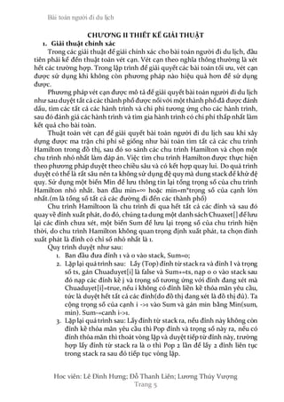 Bài toán người đi du lịch
Hoc viên: Lê Đình Hưng; Đỗ Thanh Liên; Lương Thúy Vượng
Trang 5
CHƯƠNG II THIẾT KẾ GIẢI THUẬT
1. Giải thuật chính xác
Trong các giải thuật để giái chính xác cho bài toán người đi du lịch, đầu
tiên phải kể đến thuật toán vét cạn. Vét cạn theo nghĩa thông thường là xét
hết các trường hợp. Trong lập trình để giải quyết các bài toán tối ưu, vét cạn
được sử dụng khi không còn phương pháp nào hiệu quả hơn để sử dụng
được.
Phương pháp vét cạn được mô tả để giải quyết bài toán người đi du lịch
như sau duyệt tất cả các thành phốđược nốivới một thành phốđã được đánh
dấu, tìm các tất cả các hành trình và chi phi tương ứng cho các hành trình,
sau đó đánh giá các hành trình và tìm gia hành trình có chi phí thấp nhất làm
kết quả cho bài toàn.
Thuật toán vét cạn để giải quyết bài toán người đi du lịch sau khi xây
dựng được ma trận chi phí sẽ giống như bài toán tìm tất cả các chu trình
Hamilton trong đồ thị, sau đó so sánh các chu trình Hamilton và chọn một
chu trình nhỏ nhất làm đáp án. Việc tìm chu trình Hamilton được thực hiện
theo phương pháp duyệt theo chiều sâu và có kết hợp quay lui. Do quá trình
duyệt có thể là rất sâu nên ta không sử dụng đệ quymà dung stackđể khử đệ
quy. Sử dụng một biến Min để lưu thông tin lại tổng trọng số của chu trình
Hamilton nhỏ nhất. ban đầu min=∞ hoặc min=m*trọng số của cạnh lớn
nhất.(m là tổng số tất cả các đường đi đến các thành phố)
Chu trình Hamiltoon là chu trình đi qua hết tất cả các đỉnh và sau đó
quay về đỉnh xuất phát, dođó, chúng ta dung một danh sách Chuaxet[] để lưu
lại các đỉnh chưa xét, một biến Sum để lưu lại trọng số của chu trình hiện
thời, do chu trình Hamilton không quan trọng định xuất phát, ta chọn đỉnh
xuất phát là đỉnh có chỉ số nhỏ nhất là 1.
Quy trình duyệt như sau:
1. Ban đầu đưa đỉnh 1 và 0 vào stack, Sum=0;
2. Lặp lại quá trình sau: Lấy (Top) đỉnh từ stackra và đỉnh I và trọng
số ts, gán Chuaduyet[i] là false và Sum+=ts, nạp 0 0 vào stack sau
đó nạp các đỉnh kề j và trọng số tương ứng với đỉnh đang xét mà
Chuaduyet[i]=true, nếu i không có đỉnh liền kề thỏa mãn yêu cầu,
tức là duyệt hết tất cả các đỉnh(do đồ thị đang xét là đồ thị đủ). Ta
cộng trọng số của cạnh i ->1 vào Sum và gán min bằng Min(sum,
min). Sum-=canh i->1.
3. Lặp lại quá trình sau: Lấyđỉnh từ stackra, nếu đỉnh này không còn
đỉnh kề thỏa mãn yêu cầu thì Pop đỉnh và trọng số này ra, nếu có
đỉnh thỏa mãn thì thoát vòng lặp và duyệt tiếp từ đỉnh này, trường
hợp lấy đỉnh từ stack ra là 0 thì Pop 2 lần để lấy 2 đỉnh liên tục
trong stack ra sau đó tiếp tục vòng lặp.
 