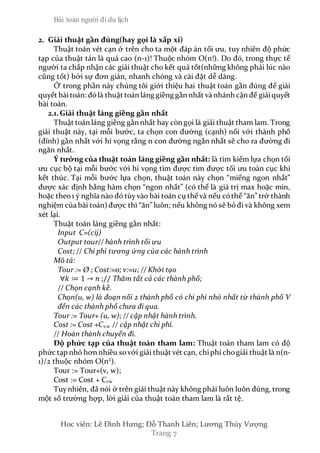 Bài toán người đi du lịch
Hoc viên: Lê Đình Hưng; Đỗ Thanh Liên; Lương Thúy Vượng
Trang 7
2. Giải thuật gần đúng(hay gọi là xấp xỉ)
Thuật toán vét cạn ở trên cho ta một đáp án tối ưu, tuy nhiên độ phức
tạp của thuật tán là quá cao (n-1)! Thuộc nhóm O(n!). Do đó, trong thực tế
người ta chấp nhận các giải thuật cho kết quả tốt(những không phải lúc nào
cũng tốt) bởi sự đơn giản, nhanh chóng và cài đặt dễ dàng.
Ở trong phần này chúng tôi giới thiệu hai thuật toán gần đúng để giải
quyết bàitoán: đólà thuật toán láng giềng gần nhất và nhánh cận để giảiquyết
bài toán.
2.1.Giải thuật láng giềng gần nhất
Thuật toán láng giềng gần nhất hay còn gọi là giải thuật tham lam. Trong
giải thuật này, tại mỗi bước, ta chọn con đường (cạnh) nối với thành phố
(đỉnh) gần nhất với hi vọng rằng n con đường ngắn nhất sẽ cho ra đường đi
ngăn nhất.
Ý tưởng của thuật toán láng giềng gần nhất: là tìm kiếm lựa chọn tối
ưu cục bộ tại mỗi bước với hi vọng tìm được tìm được tối ưu toàn cục khi
kết thúc. Tại mỗi bước lựa chọn, thuật toán này chọn “miếng ngon nhất”
được xác định bằng hàm chọn “ngon nhất” (có thể là giá trị max hoặc min,
hoặc theo1 ý nghĩa nào đó tùyvào bài toán cụ thể và nếu cóthể “ăn” trở thành
nghiệm của bài toán) được thì “ăn” luôn; nếu không nó sẽ bỏđi và không xem
xét lại.
Thuật toán láng giềng gần nhất:
Input C=(cij)
Output tour// hành trình tối ưu
Cost; // Chi phí tương ứng của các hành trình
Mô tả:
Tour := Ø ; Cost:=0; v:=u; // Khởi tạo
∀𝑘 ≔ 1 → 𝑛 ;// Thăm tất cả các thành phố;
// Chọn cạnh kề.
Chọn(u, w) là đoạn nối 2 thành phố có chi phí nhỏ nhất từ thành phố V
đến các thành phố chưa đi qua.
Tour := Tour+ (u, w); // cập nhật hành trình.
Cost := Cost +Cv,w // cập nhật chi phí.
// Hoàn thành chuyến đi.
Độ phức tạp của thuật toán tham lam: Thuật toán tham lam có độ
phức tạp nhỏ hơn nhiều sovới giải thuật vét cạn, chiphí chogiải thuật là n(n-
1)/2 thuộc nhóm O(n2
).
Tour := Tour+(v, w);
Cost := Cost + Cvw
Tuy nhiên, đã nói ở trên giải thuật này không phải luôn luôn đúng, trong
một số trường hợp, lời giải của thuật toán tham lam là rất tệ.
 