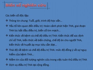 Các bi n s đ c l p:ế ố ộ ậ
 Thông tin chung: Tu i, gi i, trình đ h c v n…ổ ớ ộ ọ ấ
 Y u t liên quan đ n đi u tr : Hoàn c nh phát hi n THA, giai đo nế ố ế ề ị ả ệ ạ
THA lúc b t đ u đi u tr , bi n c tim m ch…ắ ầ ề ị ế ố ạ
 Ki n th c v b nh và ch đ đi u tr THA: Ki n th c đ xác đ nhế ứ ề ệ ế ộ ề ị ế ứ ể ị
ch s THA, ki n th c v bi n ch ng, ch đ ăn cho ng i THA,ỉ ố ế ứ ề ế ứ ế ộ ườ
ki n th c v huy t áp m c tiêu c n đ t…ế ứ ề ế ụ ầ ạ
 Thái đ v b nh và ch đ đi u tr THA: m c đ đ ng ý v s nguyộ ề ệ ế ộ ề ị ứ ộ ồ ề ự
hi m c a b nh THA…ể ủ ệ
 Ni m tin c a đ i t ng nghiên c u trong vi c tuân th đi u tr THAề ủ ố ượ ứ ệ ủ ề ị
 D ch v đi u tr THA t i c ng đ ng.ị ụ ề ị ạ ộ ồ
 