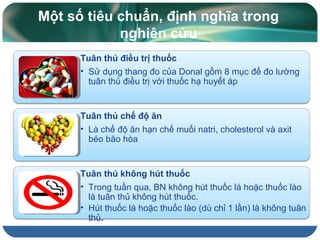 Tuân thủ điều trị thuốc
• Sử dụng thang đo của Donal gồm 8 mục để đo lường
tuân thủ điều trị với thuốc hạ huyết áp
Tuân thủ chế độ ăn
• Là chế độ ăn hạn chế muối natri, cholesterol và axit
béo bão hòa
Tuân thủ không hút thuốc
• Trong tuần qua, BN không hút thuốc lá hoặc thuốc lào
là tuân thủ không hút thuốc.
• Hút thuốc lá hoặc thuốc lào (dù chỉ 1 lần) là không tuân
thủ.
Một số tiêu chuẩn, định nghĩa trong
nghiên cứu
 