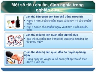 Một số tiêu chuẩn, định nghĩa trong
nghiên cứu
Tuân thủ liên quan đến hạn chế uống rượu bia
• Nam: ít hơn 3 cốc chuẩn/ ngày và ít hơn 14 cốc chuẩn/
tuần
• Nữ: ít hơn 2 cốc chuẩn/ ngày và ít hơn 9 cốc chuẩn/
tuần
Tuân thủ điều trị liên quan đến tập thể dục
• Tập thể dục đều đặn ở mức độ vừa phải khoảng 30-
60 phút/ ngày
Tuân thủ điều trị liên quan đến đo huyết áp hàng
ngày
• Hàng ngày đo và ghi lại số đo huyết áp vào sổ theo
dõi=> Tuân thủ
 