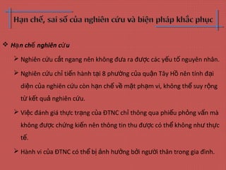  H n ch nghiên c uạ ế ứ
 Nghiên c u c t ngang nên không đ a ra đ c các y u t nguyên nhân.ứ ắ ư ượ ế ố
 Nghiên c u ch ti n hành t i 8 ph ng c a qu n Tây H nên tính đ iứ ỉ ế ạ ườ ủ ậ ồ ạ
di n c a nghiên c u còn h n ch v m t ph m vi, không th suy r ngệ ủ ứ ạ ế ề ặ ạ ể ộ
t k t qu nghiên c u.ừ ế ả ứ
 Vi c đánh giá th c tr ng c a ĐTNC ch thông qua phi u ph ng v n màệ ự ạ ủ ỉ ế ỏ ấ
không đ c ch ng ki n nên thông tin thu đ c có th không nh th cượ ứ ế ượ ể ư ự
t .ế
 Hành vi c a ĐTNC có th b nh h ng b i ng i thân trong gia đình.ủ ể ị ả ưở ở ườ
 