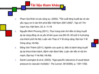 4. Phạm Gia Khải và các cộng sự. (2002), "Tần suất tăng huyết áp và các
yếu nguy cơ ở các tỉnh phía Bắc Việt Nam 2001-2002", Tạp chí Tim
mạch học Việt Nam, 22, tr. 11-18
5. Nguyễn Minh Phương (2011), Thực trạng tuân thủ điều trị tăng huyết
áp tại cộng đồng và cá yếu tố liên quan của BN 25- 60 tuổi ở 4 phường
của thành phố Hà Nội, Luận văn Thạc sĩ Y tế công cộng, Đại học Y tế
Công cộng, Hà Nội.
6. Đồng Văn Thành (2011), Nghiên cứu quản lý, điều trị bệnh tăng huyết
áp tại khoa khám bệnh, Bệnh viện Bach Mai, Luận văn tiến sĩ nội tim
mạch, Đại học Y Hà Nội, Hà Nội.
7. Sarah Lewington & at el. (2003), "Age-specific relevance of usual blood
pressure to vascular mortality", The Lancet, 361(9366), p. 1391-1392.
Tài liệu tham khảo
 
