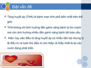 Đặt vấn đề
 Tăng huyết áp (THA) là bệnh mạn tính phổ biến nhất trên thế
giới.
 THA không chỉ ảnh hưởng đến gánh nặng bệnh lý tim mạch
mà còn ảnh hưởng nhiều đến gánh nặng bệnh tật toàn cầu.
 Hiện nay việc điều trị tăng huyết áp có nhiều tiến bộ nhưng tỷ
lệ điều trị và tuân thủ điều trị còn thấp và thấp nhất là tại các
nước đang phát triển
 