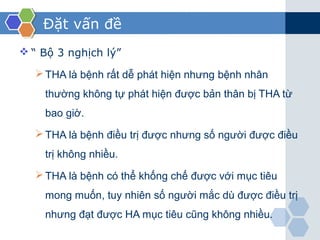 Đặt vấn đề
 “ Bộ 3 nghịch lý”
THA là bệnh rất dễ phát hiện nhưng bệnh nhân
thường không tự phát hiện được bản thân bị THA từ
bao giờ.
THA là bệnh điều trị được nhưng số người được điều
trị không nhiều.
THA là bệnh có thể khống chế được với mục tiêu
mong muốn, tuy nhiên số người mắc dù được điều trị
nhưng đạt được HA mục tiêu cũng không nhiều.
 