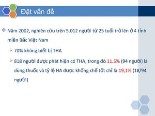 Đặt vấn đề
 Năm 2002, nghiên c u trên 5.012 ng i t 25 tu i tr lênứ ườ ừ ổ ở ở 4 t nhỉ
mi n B cề ắ Vi t Namệ
70% không bi t b THAế ị
818 ng i đ c phát hi n có THAườ ượ ệ , trong đó 11.5% (94 ng i) làườ
dùng thu c và t l HA đ c kh ng ch t t ch làố ỷ ệ ượ ố ế ố ỉ 19,1% (18/94
ng i)ườ
 