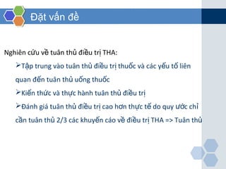 Đặt vấn đề
Nghiên c u v tuân th đi u tr THA:ứ ề ủ ề ị
T p trung vào tuân th đi u tr thu c và các y u t liênậ ủ ề ị ố ế ố
quan đ n tuân th u ng thu cế ủ ố ố
Ki n th c và th c hành tuân th đi u trế ứ ự ủ ề ị
Đánh giá tuân th đi u tr cao h n th c t do quy c chủ ề ị ơ ự ế ướ ỉ
c n tuân th 2/3 các khuy n cáo v đi u tr THầ ủ ế ề ề ị A => Tuân thủ
 