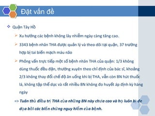 Đặt vấn đề
 Qu n Tây Hậ ồ
 Xu h ng các b nh không lây nhi m ngày càng tăng caoướ ệ ễ .
 3343 b nh nhân THA đ c qu n lý và theo dõi t i qu n,ệ ượ ả ạ ậ 37 tr ngườ
h p b tai bi n m ch máu nãoợ ị ế ạ
 Ph ng v n tr c ti p m t sỏ ấ ự ế ộ ố b nh nhânệ THA c a qu nủ ậ : 1/3 không
dùng thu c đ u đ n, th ng xuyên theo ch đ nh c a bác sĩ, kho ngố ề ặ ườ ỉ ị ủ ả
2/3 không thay đ i ch đ ăn u ng khi b THA, v n còn BN hút thu cổ ế ộ ố ị ẫ ố
lá, không t p th d c và r t nhi u BN không đo huy t áp đ nh kỳ hàngậ ể ụ ấ ề ế ị
ngày
=> Tuân th đi u tr THA c a nh ng BN này ch a cao và h luôn b đeủ ề ị ủ ữ ư ọ ị
d a b i các bi n ch ng nguy hi m c a b nh.ọ ở ế ứ ể ủ ệ
 