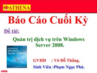 ATHENA
Báo Cáo Cuối Kỳ
Đề tài:
Quản trị dịch vụ trên Windows
Server 2008.
GVHD : Võ Đỗ Thắng.
Sinh Viên :Phạm Ngọc Phú.
 