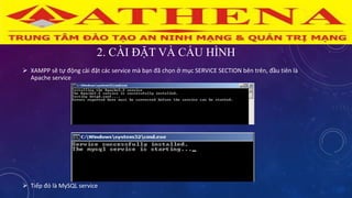 2. CÀI ĐẶT VÀ CẤU HÌNH
 XAMPP sẽ tự động cài đặt các service mà bạn đã chọn ở mục SERVICE SECTION bên trên, đầu tiên là
Apache service
 Tiếp đó là MySQL service
 