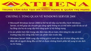 CHƯƠNG 1: TỔNG QUAN VỀ WINDOWS SERVER 2008
Microsoft Windows Server 2008 là thế hệ kế tiếp của hệ điều hành Windows
Server, có thể giúp các chuyên gia công nghệ thông tin có thể kiểm soát tối đa cơ sở
hạ tầng của họ và cung cấp khả năng quản lý hệ thống mạng
là sản phẩm hơn hẳn trong việc đảm bảo độ an toàn, khả năng tin cậy và môi
trường máy chủ vững chắc hơn các phiên bản trước đây
Windows Server 2008 cung cấp những giá trị mới cho các tổ chức bằng việc bảo
đảm tất cả người dùng đều có thể có được những thành phần bổ sung từ các dịch
vụ từ mạng….
 