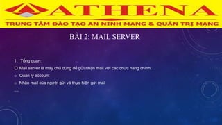 BÀI 2: MAIL SERVER
1. Tổng quan:
 Mail server là máy chủ dùng để gửi nhận mail với các chức năng chính:
o Quản lý account
o Nhận mail của người gửi và thực hiện gửi mail
....
 