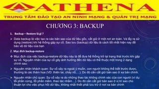 CHƯƠNG 3: BACKUP
1. Backup – Restore là gì ?
 Data backup là việc tạo ra các bản sao của dữ liệu gốc, cất giữ ở một nơi an toàn. Và lấy ra sử
dụng (restore) khi hệ thống gặp sự cố. Sao lưu (backup) dữ liệu là cách tốt nhất hiện nay để
bảo vệ dữ liệu của bạn
2. Mục đích backup-restore
 Mục địch của việc backup-restore dữ liệu này là để đưa hệ thống trở lại trạng thái trước khi gặp
sự cố. Nguyên nhân của sự cố gây ảnh hưởng đến dữ liệu có thể thuộc một trong 2 dạng
chính sau:
 Nguyên nhân khách quan: Sự cố xảy ra ngoài ý muốn, con người không thể biết trước được,
thường là các thảm họa (VD: thiên tai, cháy nổ,…). Do đó cần cất giữ bản sao ở xa bản chính.
 Nguyên nhân chủ quan: Sự cố xảy ra do những thao tác không chính xác của con người (ví dụ:
lỗi phần cứng, lỗi phần mềm, thao tác nhầm…). Do đó cần cất giữ bản sao ở vị trí sao cho
thuận lợi cho việc phục hồi dữ liệu, không nhất thiết phải lưu trữ ở nơi xa bản chính
 
