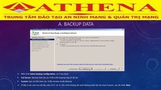 A. BACKUP DATA
 Màn hình Select backup configuration, có 2 tùy chọn:
 Full Server: Backup toàn bộ các ổ đĩa à file backup này sẽ rất lớn
 Custom: bạn có thể chọn các ổ đĩa mà bạn muốn Backup
 Ở đây vì các user lưu dữ liệu vào 2 ổ C: và D: nên mình không cần phải Backup toàn bộ mà chọn Custom, sau đó nhấn Next
 