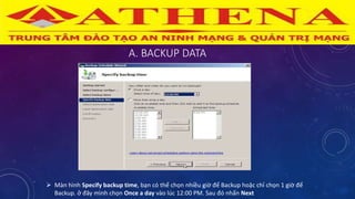 A. BACKUP DATA
 Màn hình Specify backup time, bạn có thể chọn nhiều giờ để Backup hoặc chỉ chọn 1 giờ để
Backup. ở đây mình chọn Once a day vào lúc 12:00 PM. Sau đó nhấn Next
 