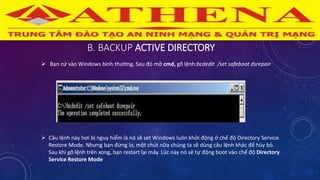 B. BACKUP ACTIVE DIRECTORY
 Bạn cứ vào Windows bình thường. Sau đó mở cmd, gõ lệnh:bcdedit /set safeboot dsrepair
 Câu lệnh này hơi bị nguy hiểm là nó sẽ set Windows luôn khởi động ở chế độ Directory Service
Restore Mode. Nhưng bạn đừng lo, một chút nữa chúng ta sẽ dùng câu lệnh khác để hủy bỏ.
Sau khi gõ lệnh trên xong, bạn restart lại máy. Lúc này nó sẽ tự động boot vào chế độ Directory
Service Restore Mode
 