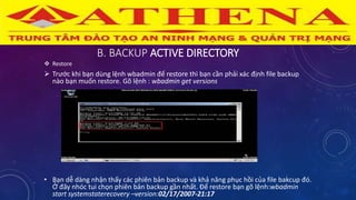 B. BACKUP ACTIVE DIRECTORY
 Restore
 Trước khi bạn dùng lệnh wbadmin để restore thì bạn cần phải xác định file backup
nào bạn muốn restore. Gõ lệnh : wbadmin get versions
• Bạn dễ dàng nhận thấy các phiên bản backup và khả năng phục hồi của file bakcup đó.
Ở đây nhóc tui chọn phiên bản backup gần nhất. Để restore bạn gõ lệnh:wbadmin
start systemstaterecovery –version:02/17/2007-21:17
 
