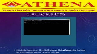 B. BACKUP ACTIVE DIRECTORY
 Cuối cùng bạn Restart lại máy, đăng nhập bằng Domain Admin và Password. Hộp thoại thông
báo System State được khôi phục thành công, nhấn Enter
 