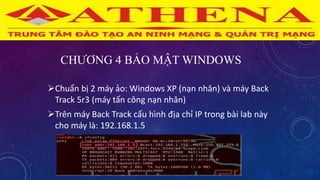 CHƯƠNG 4 BẢO MẬT WINDOWS
Chuẩn bị 2 máy ảo: Windows XP (nạn nhân) và máy Back
Track 5r3 (máy tấn công nạn nhân)
Trên máy Back Track cấu hình địa chỉ IP trong bài lab này
cho máy là: 192.168.1.5
 