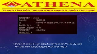 Dùng lệnh sysinfo để xem thông tin máy nạn nhân. Và như vậy ta đã
khai thác thành công lỗ hổng MS10_042 trên máy XP.
 