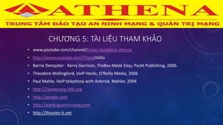 CHƯƠNG 5: TÀI LIỆU THAM KHẢO
• www.youtube.com/channel/trojan-backdoor-athena
• http://www.youtube.com/ThangVoDo
• Barrie Dempster - Kerry Garrison, TrixBox Made Easy, Packt Publishing, 2006.
• Theodore Wallingford, VoIP Hacks, O'Reilly Media, 2006
• Paul Mahle, VoIP telephony with Asterisk, Mahler, 2004
• http:///www.voip-info.org
• http://google.com
• http://www.quantrimang.com
• http://thuvien-it.net
 