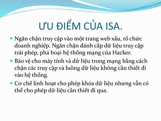 ƯU ĐIỂM CỦA ISA. 
 Ngăn chặn truy cập vào một trang web xấu, tổ chức 
doanh nghiệp. Ngăn chặn đánh cắp dữ liệu truy cập 
trái phép, phá hoại hệ thống mạng của Hacker. 
 Bảo vệ cho máy tính và dữ liệu trong mạng bằng cách 
chặn các truy cập và luồng dữ liệu không cần thiết đi 
vào hệ thống. 
 Cơ chế linh hoạt cho phép khóa dữ liệu nhưng vẫn có 
thể cho phép dữ liệu cần thiết đi qua. 
 