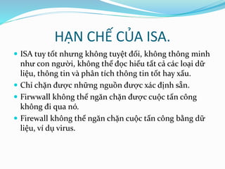 HẠN CHẾ CỦA ISA. 
 ISA tuy tốt nhưng không tuyệt đối, không thông minh 
như con người, không thể đọc hiểu tất cả các loại dữ 
liệu, thông tin và phân tích thông tin tốt hay xấu. 
 Chỉ chặn được những nguồn được xác định sẵn. 
 Firwwall không thể ngăn chặn được cuộc tấn công 
không đi qua nó. 
 Firewall không thể ngăn chặn cuộc tấn công bằng dữ 
liệu, ví dụ virus. 
 