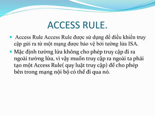 ACCESS RULE. 
 Access Rule Access Rule được sử dụng để điều khiển truy 
cập gửi ra từ một mạng được bảo vệ bởi tường lửa ISA. 
 Mặc định tường lửa không cho phép truy cập đi ra 
ngoài tường lửa, vì vậy muốn truy cập ra ngoài ta phải 
tạo một Access Rule( quy luật truy cập) để cho phép 
bên trong mạng nội bộ có thể đi qua nó. 
 
