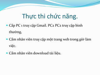 Thực thi chức năng. 
 Cấp PC 1 truy cập Gmail. PC2 PC2 truy cập bình 
thường, 
 Cấm nhân viên truy cập một trang web trong giờ làm 
việc. 
 Cấm nhân viên download tài liệu. 
 