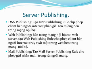 Server Publishing. 
 DNS Publishing: Tạo DNS Publishing Rule chp phép 
client bên ngoài internet phân giải tên miềng bên 
trong mạng nội bộ. 
 Web Publishing: Bên trong mạng nội bộ có 1 web 
server, tạo Web Publishing Rule cho phép client bên 
ngoài internet truy xuất một trang web bên trong 
mạng nội bộ. 
 Mail Publishing: Tạo Mail Server Publishing Rule cho 
phép gửi nhận mail trong và ngoài mạng. 
 