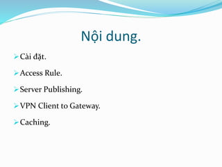 Nội dung. 
Cài đặt. 
Access Rule. 
Server Publishing. 
VPN Client to Gateway. 
Caching. 
 