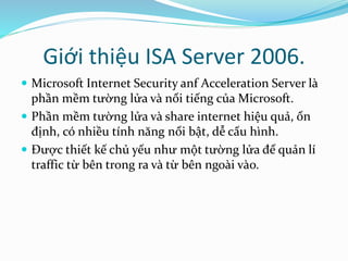 Giới thiệu ISA Server 2006. 
 Microsoft Internet Security anf Acceleration Server là 
phần mềm tường lửa và nổi tiếng của Microsoft. 
 Phần mềm tường lửa và share internet hiệu quả, ổn 
định, có nhiều tính năng nổi bật, dễ cấu hình. 
 Được thiết kế chủ yếu như một tường lửa để quản lí 
traffic từ bên trong ra và từ bên ngoài vào. 
 