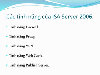 Các tính năng của ISA Server 2006. 
 Tính năng Firewall. 
 Tính năng Proxy. 
 Tính năng VPN. 
 Tính năng Web Cache. 
 Tính năng Publish Server. 
 