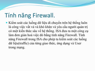 Tính năng Firewall. 
 Kiểm soát các luồng dữ liệu di chuyển trên hệ thống luôn 
là công việc vất vả và khó khăn và yêu cầu người quản trị 
có một kiến thức sâu về hệ thống. ISA đưa ra một công cụ 
làm đơn giản hoá việc đó bằng tính năng Firewall. Tính 
năng Firewall trong ISA cho phép ta kiểm soát các luồng 
dữ liệu(traffic) của từng giao thức, ứng dụng và User 
trong mạng. 
 