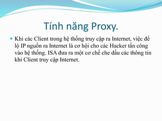 Tính năng Proxy. 
 Khi các Client trong hệ thống truy cập ra Internet, việc để 
lộ IP nguồn ra Internet là cơ hội cho các Hacker tấn công 
vào hệ thống. ISA đưa ra một cơ chế che dấu các thông tin 
khi Client truy cập Internet. 
 