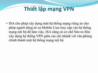 Thiết lập mạng VPN 
 ISA cho phép xây dựng một hệ thống mạng riêng ảo cho 
phép người dùng từ xa Mobile User truy cập vào hệ thống 
mạng nội bộ để làm việc, ISA cũng có cơ chế Site-to-Site 
xây dựng hệ thống VPN giữa các chi nhánh với văn phòng 
chính thành một hệ thống mạng nội bộ 
 