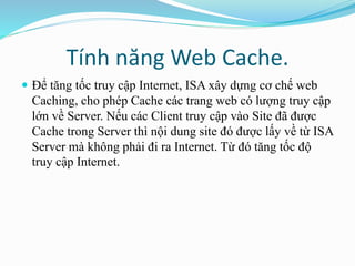 Tính năng Web Cache. 
 Để tăng tốc truy cập Internet, ISA xây dựng cơ chế web 
Caching, cho phép Cache các trang web có lượng truy cập 
lớn về Server. Nếu các Client truy cập vào Site đã được 
Cache trong Server thì nội dung site đó được lấy về từ ISA 
Server mà không phải đi ra Internet. Từ đó tăng tốc độ 
truy cập Internet. 
 