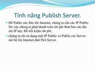 Tính năng Publish Server. 
 Để Public các Site lên Internet, chúng ta cần các IP Public. 
Do vậy chúng ta phải thanh toán chi phí thuê bao các địa 
chỉ IP này. Để tiết kiệm chi phí, 
 chúng ta chỉ sử dụng một IP Public và Public các Server 
nội bộ lên Internet nhờ ISA Server. 
 