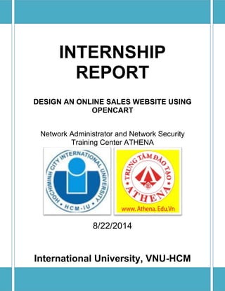 INTERNSHIP 
REPORT 
DESIGN AN ONLINE SALES WEBSITE USING 
OPENCART 
Network Administrator and Network Security 
Training Center ATHENA 
8/22/2014 
International University, VNU-HCM 
 