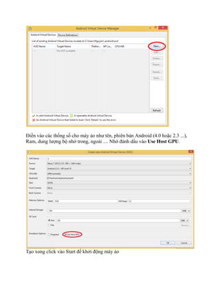 Điền vào các thống số cho máy ảo như tên, phiên bản Android (4.0 hoặc 2.3 ...),
Ram, dung lượng bộ nhớ trong, ngoài .... Nhớ đánh dấu vào Use Host GPU.
Tạo xong click vào Start để khởi động máy ảo
 