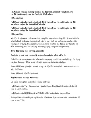 III. Nghiên cứu các chương trình có mã độc trên Android và nghiên cứu
cài đặt backdoor, trojan lên Android (iCalendar)
1.Định nghĩa:
Nghiên cứu các chương trình có mã độc trên Android và nghiên cứu cài đặt
backdoor, trojan lên Android (iCalendar)
Nghiên cứu các chương trình có mã độc trên Android và nghiên cứu cài đặt
backdoor, trojan lên Android (iCalendar)
1.Định nghĩa:
Mã độc là một đoạn code được đưa vào phần mềm nhằm thay đổi các thực thi của
hệ điều hành hoặc các chương trình bảo vệ máy tính mà không cần sự cho phép
của người sử dụng. Bằng cách này, phần mềm có chứa mã độc sẽ gây hại cho hệ
điều hành cũng như các chương trình ứng dụng và người dùng thiết bị.
2.Mã độc trong môi trường Android:
Android là một môi trường lý tưởng cho mã độc phát triển vì:
Phần lớn các smartphone đều hỗ trợ các ứng dụng email, internet baking…Sử dụng
các ứng dụng này đồng nghĩa với việc cung cấp thông tin cá nhân.
Android hiện tại giữ vị trí số một trong các hệ điều hành dành cho smartphone và
máy tính bảng.
Android là một hệ điều hành mở.
Mục tiêu của mã độc Android:
Có nhiều cách phân loại mã độc trong android:
Nghiên cứu của Troy Vennon dựa vào cách hoạt động lây nhiễm của mã độc đã
chia ra làm bốn loại.
Nghiên cứu của K.H.Khan & M.N.Tahir phân loai mã độc làm 6 nhóm.
Trang web forenics chuyên nghiên cứu về mã độc dựa vào mục tiêu của mã độc để
chia ra làm 9 họ:
 